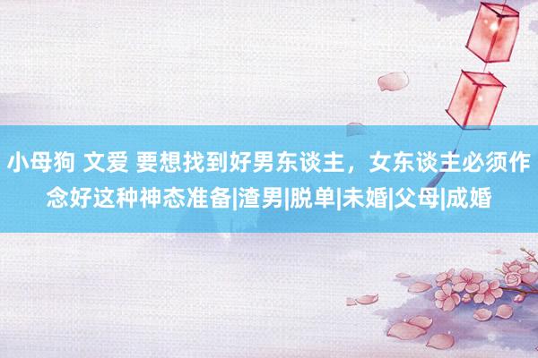 小母狗 文爱 要想找到好男东谈主，女东谈主必须作念好这种神态准备|渣男|脱单|未婚|父母|成婚