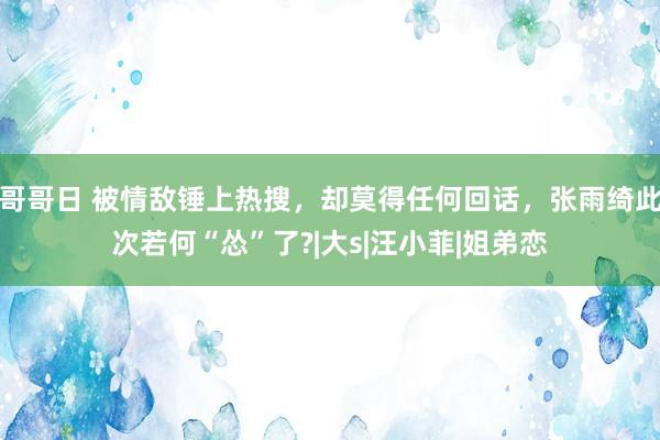 哥哥日 被情敌锤上热搜，却莫得任何回话，张雨绮此次若何“怂”了?|大s|汪小菲|姐弟恋