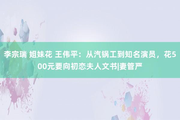 李宗瑞 姐妹花 王伟平：从汽锅工到知名演员，花500元要向初恋夫人文书|妻管严