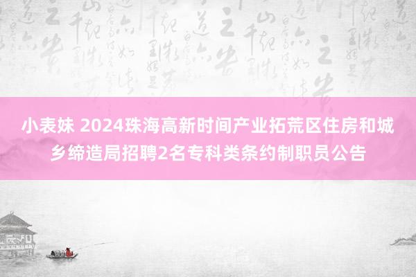 小表妹 2024珠海高新时间产业拓荒区住房和城乡缔造局招聘2名专科类条约制职员公告