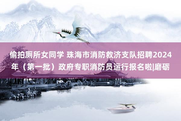 偷拍厕所女同学 珠海市消防救济支队招聘2024年（第一批）政府专职消防员运行报名啦|磨砺