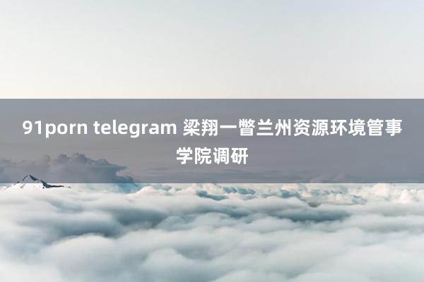 91porn telegram 梁翔一瞥兰州资源环境管事学院调研