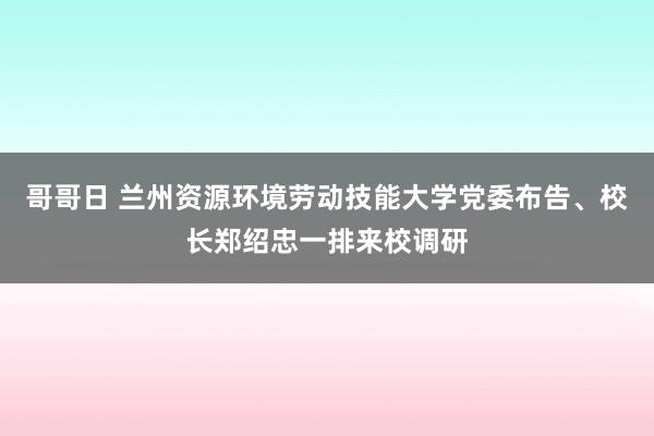 哥哥日 兰州资源环境劳动技能大学党委布告、校长郑绍忠一排来校调研