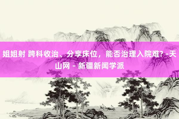 姐姐射 跨科收治、分享床位，能否治理入院难? -天山网 - 新疆新闻学派