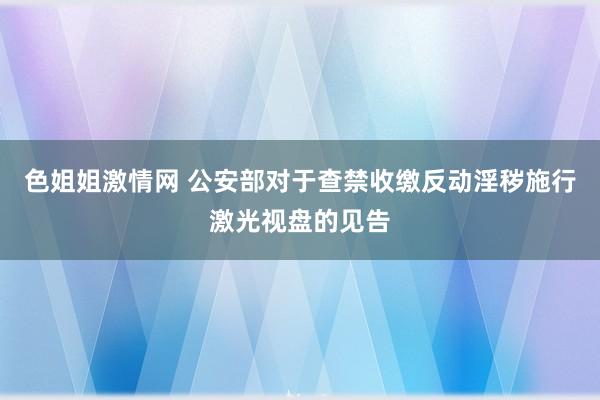 色姐姐激情网 公安部对于查禁收缴反动淫秽施行激光视盘的见告