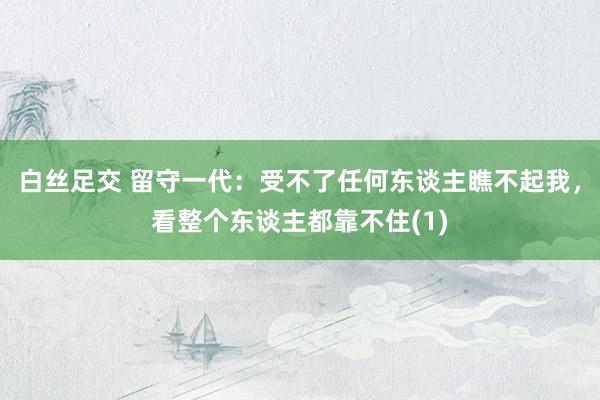 白丝足交 留守一代：受不了任何东谈主瞧不起我，看整个东谈主都靠不住(1)