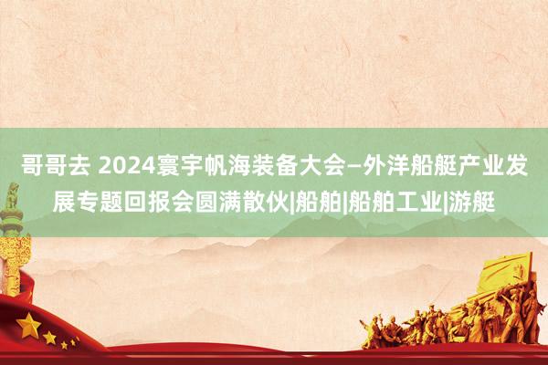 哥哥去 2024寰宇帆海装备大会—外洋船艇产业发展专题回报会圆满散伙|船舶|船舶工业|游艇