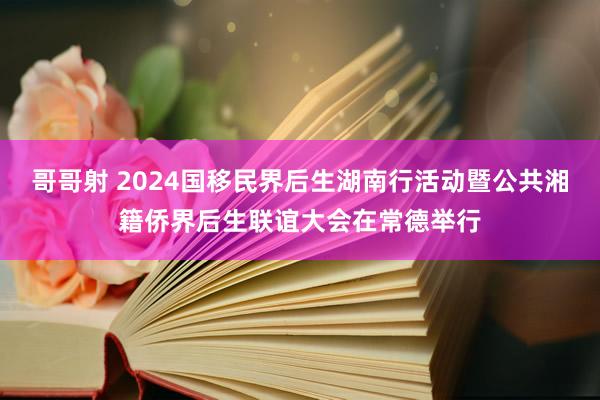 哥哥射 2024国移民界后生湖南行活动暨公共湘籍侨界后生联谊大会在常德举行