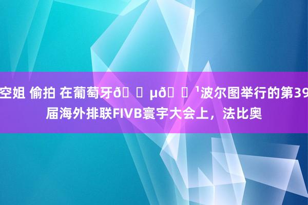 空姐 偷拍 在葡萄牙🇵🇹波尔图举行的第39届海外排联FIVB寰宇大会上，法比奥